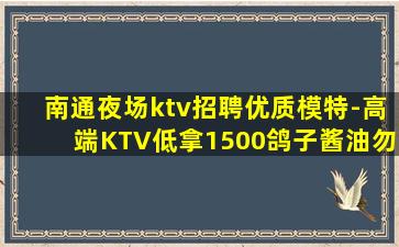 南通夜场ktv招聘优质模特-高端KTV低拿1500鸽子酱油勿